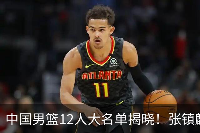 中国男篮12人大名单揭晓！张镇麟落选，崔永熙成功晋级
