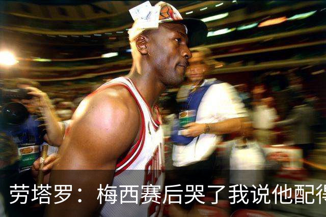 劳塔罗：梅西赛后哭了我说他配得上这一切 今晚比赛真的太难了