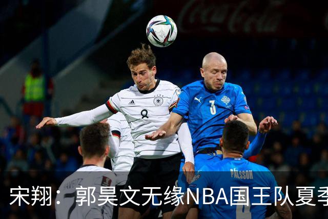 宋翔：郭昊文无缘NBA国王队夏季联赛 同曦男篮计划与其顶薪续约