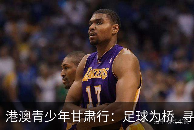 港澳青少年甘肃行：足球为桥 寻根问祖