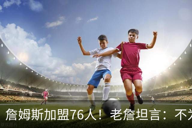詹姆斯加盟76人！老詹坦言：不为钱不为家人只为赢！