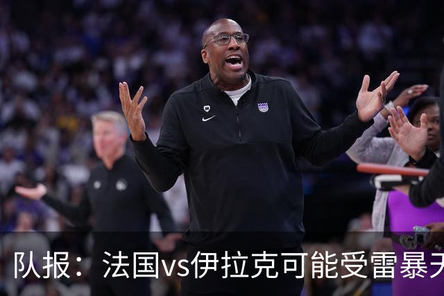 队报：法国vs伊拉克可能受雷暴天气影响，若不顺利恐怕要踢数小时
