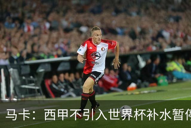 马卡：西甲不引入世界杯补水暂停，保留传统15分钟中场休息