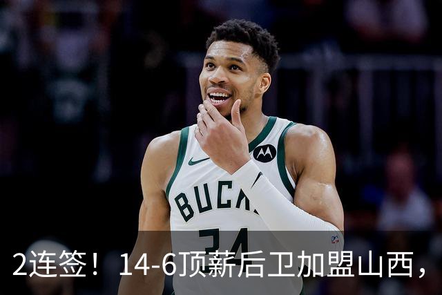 2连签！14-6顶薪后卫加盟山西，王俊杰、张宁加入，胡金秋争夺战持续