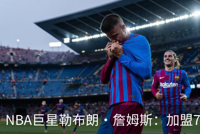 NBA巨星勒布朗·詹姆斯：加盟76人，我以为上赛季就是终点，可我还没爱够篮球